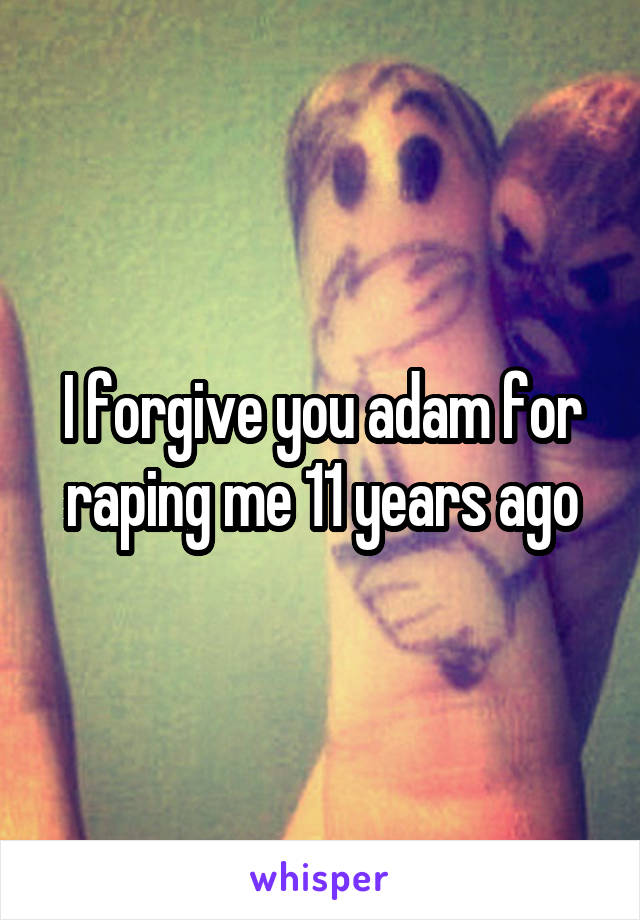 I forgive you adam for raping me 11 years ago