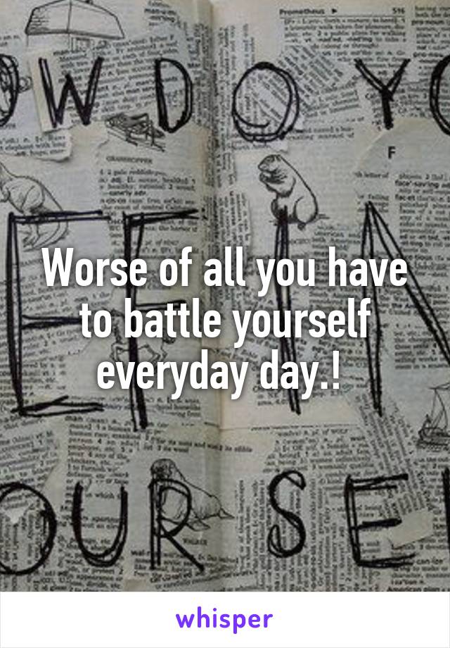 Worse of all you have to battle yourself everyday day.! 