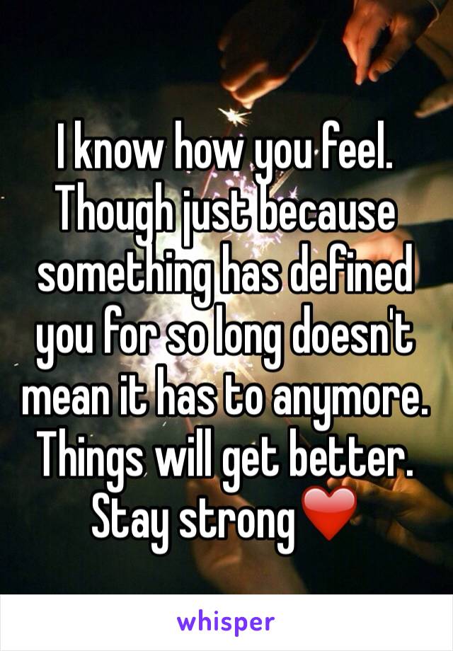 I know how you feel. Though just because something has defined you for so long doesn't mean it has to anymore. Things will get better. Stay strong❤️