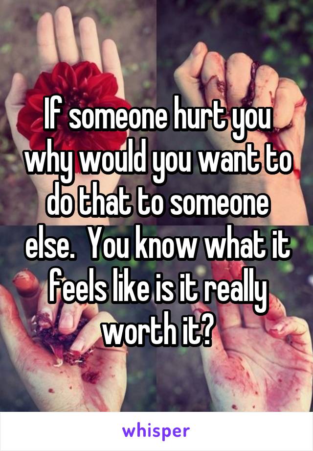 If someone hurt you why would you want to do that to someone else.  You know what it feels like is it really worth it?