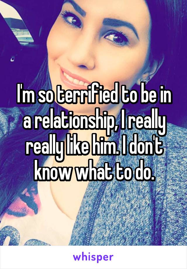 I'm so terrified to be in a relationship, I really really like him. I don't know what to do.