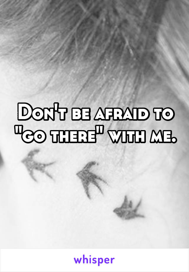 Don't be afraid to "go there" with me. 