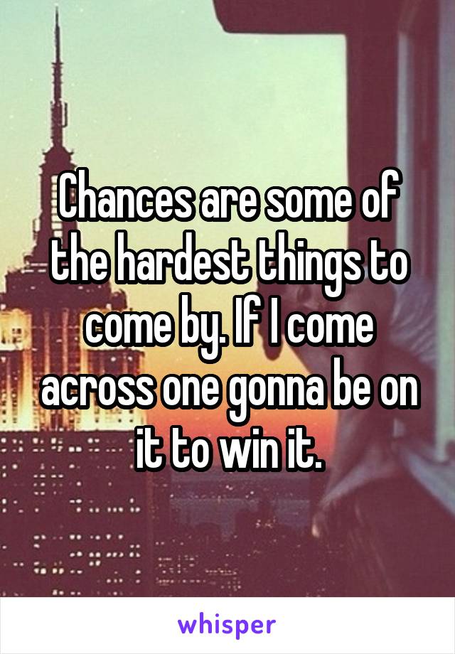 Chances are some of the hardest things to come by. If I come across one gonna be on it to win it.