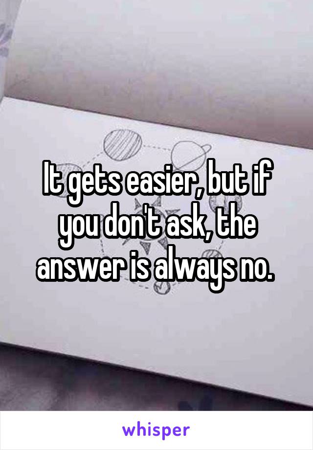 It gets easier, but if you don't ask, the answer is always no. 