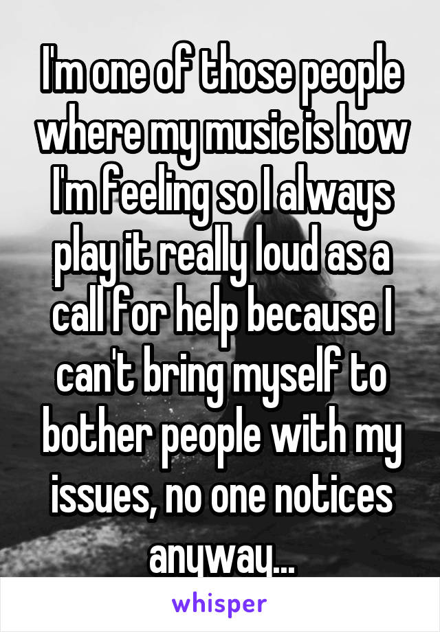 I'm one of those people where my music is how I'm feeling so I always play it really loud as a call for help because I can't bring myself to bother people with my issues, no one notices anyway...