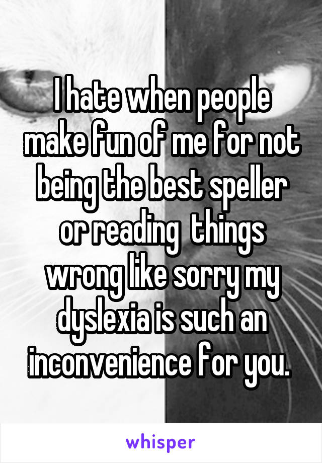 I hate when people make fun of me for not being the best speller or reading  things wrong like sorry my dyslexia is such an inconvenience for you. 