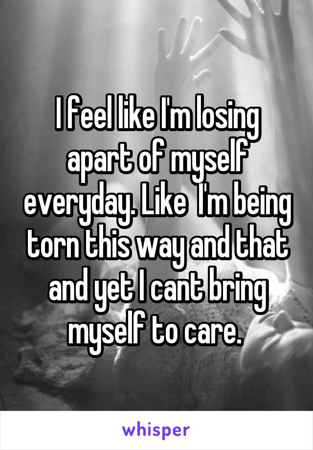 I feel like I'm losing apart of myself everyday. Like  I'm being torn this way and that and yet I cant bring myself to care. 