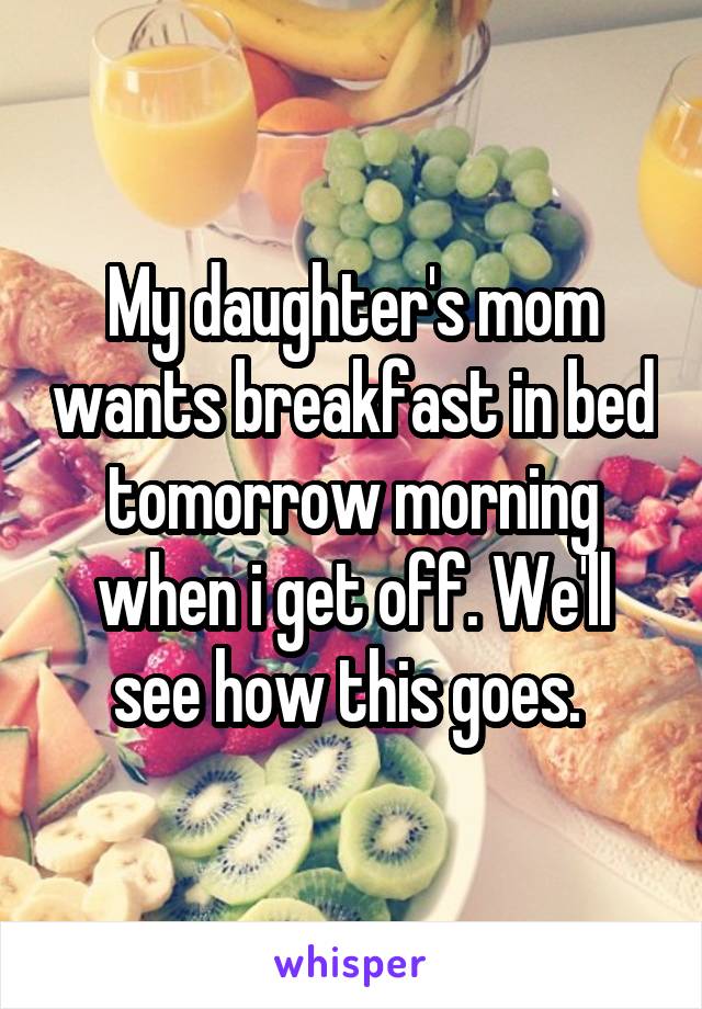 My daughter's mom wants breakfast in bed tomorrow morning when i get off. We'll see how this goes. 