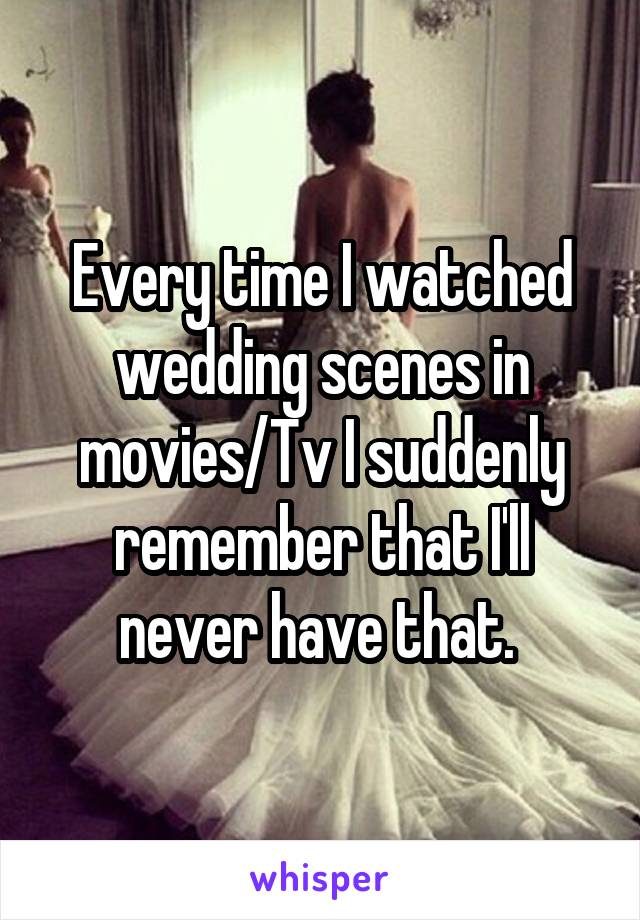 Every time I watched wedding scenes in movies/Tv I suddenly remember that I'll never have that. 