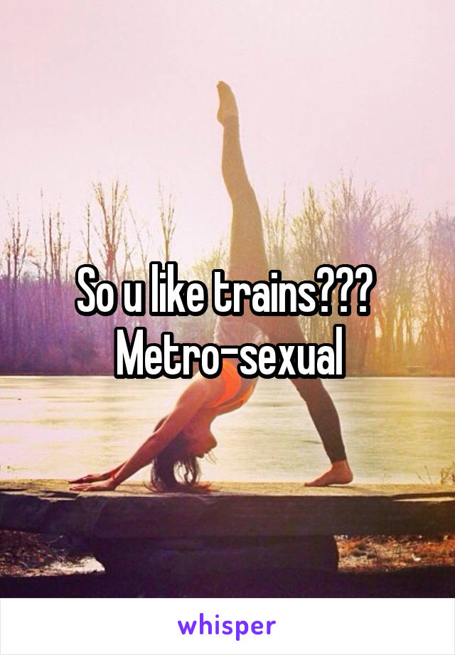 So u like trains??? 
Metro-sexual
