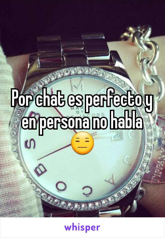 Por chat es perfecto y en persona no habla 😑