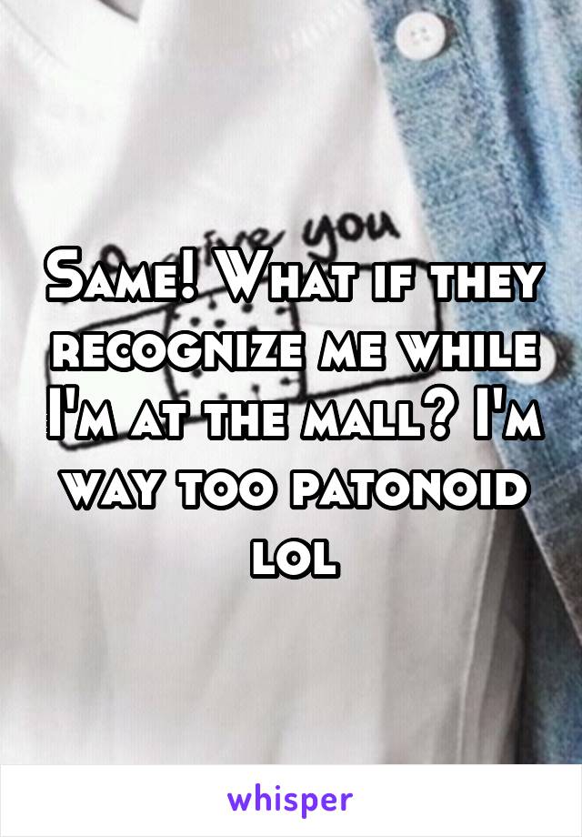 Same! What if they recognize me while I'm at the mall? I'm way too patonoid lol