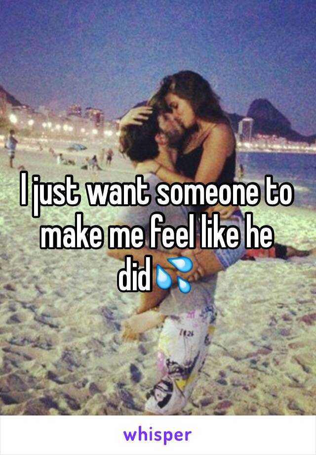 I just want someone to make me feel like he did💦