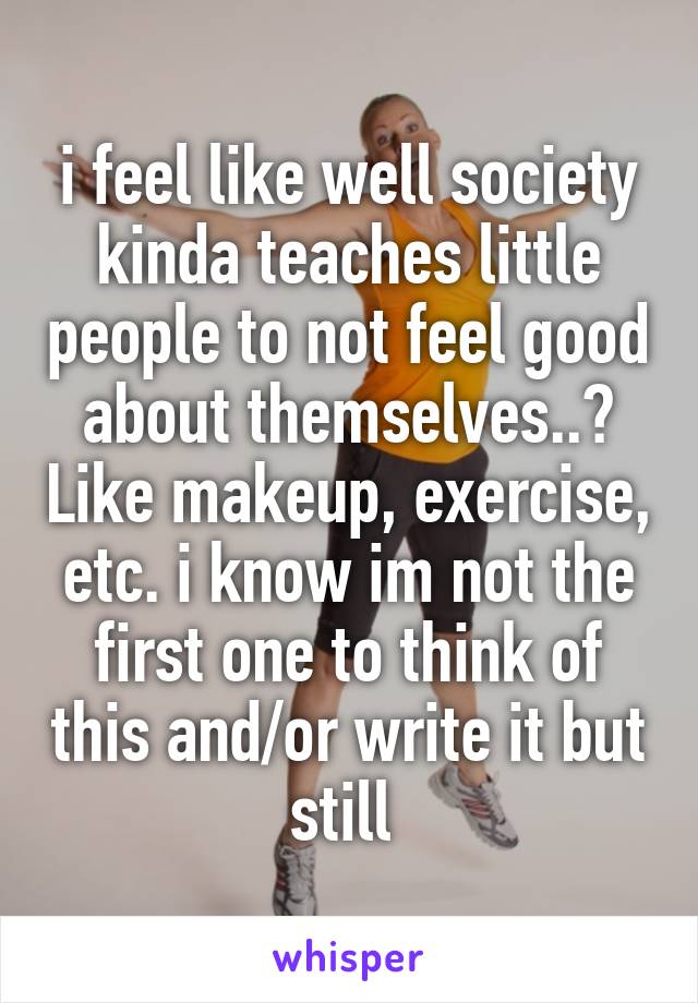 i feel like well society kinda teaches little people to not feel good about themselves..? Like makeup, exercise, etc. i know im not the first one to think of this and/or write it but still 