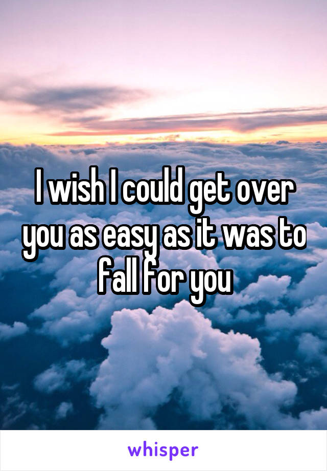 I wish I could get over you as easy as it was to fall for you