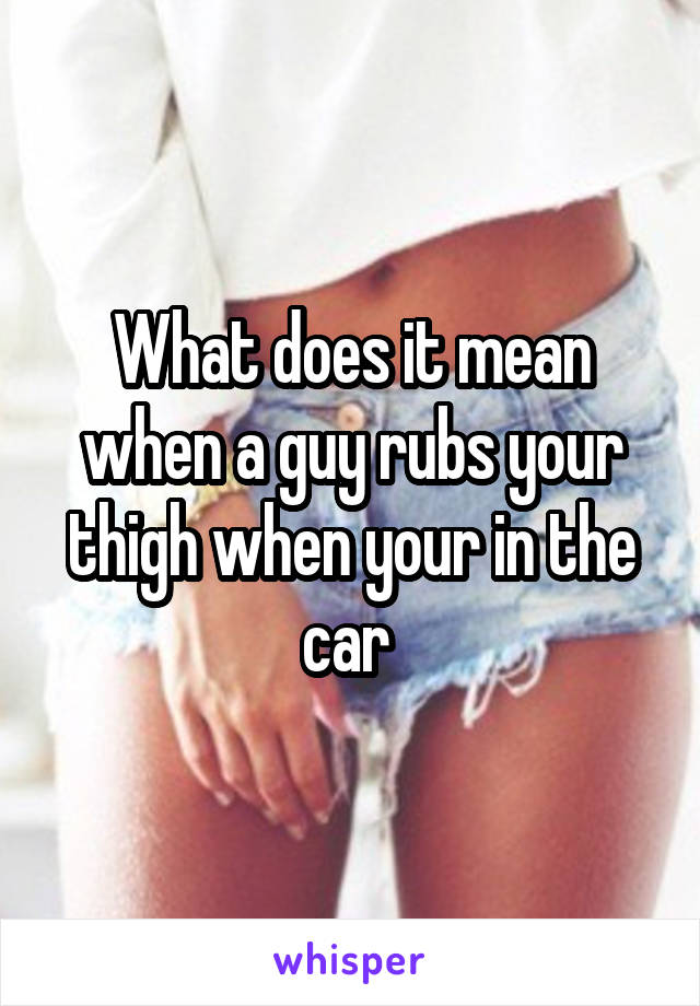 What does it mean when a guy rubs your thigh when your in the car 