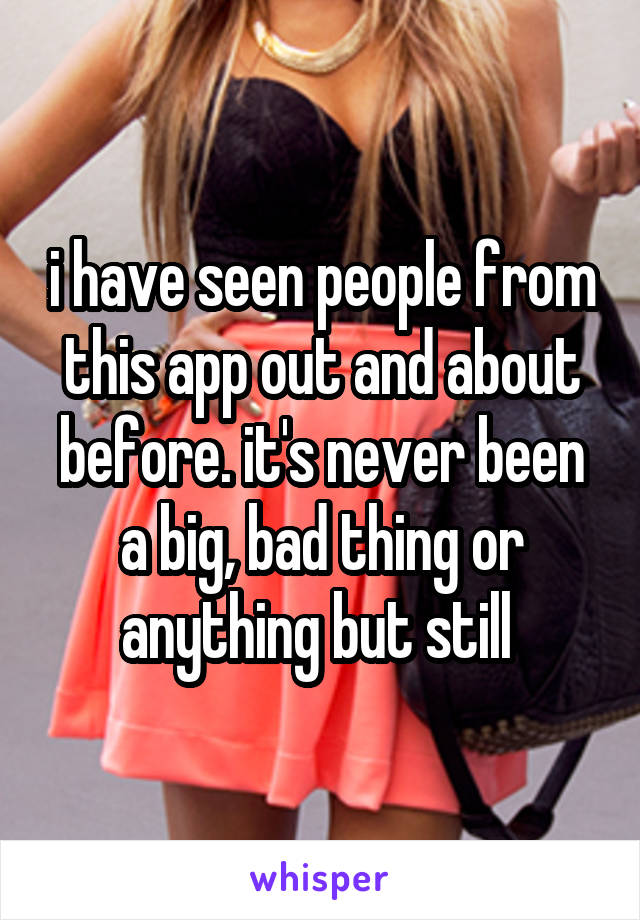 i have seen people from this app out and about before. it's never been a big, bad thing or anything but still 