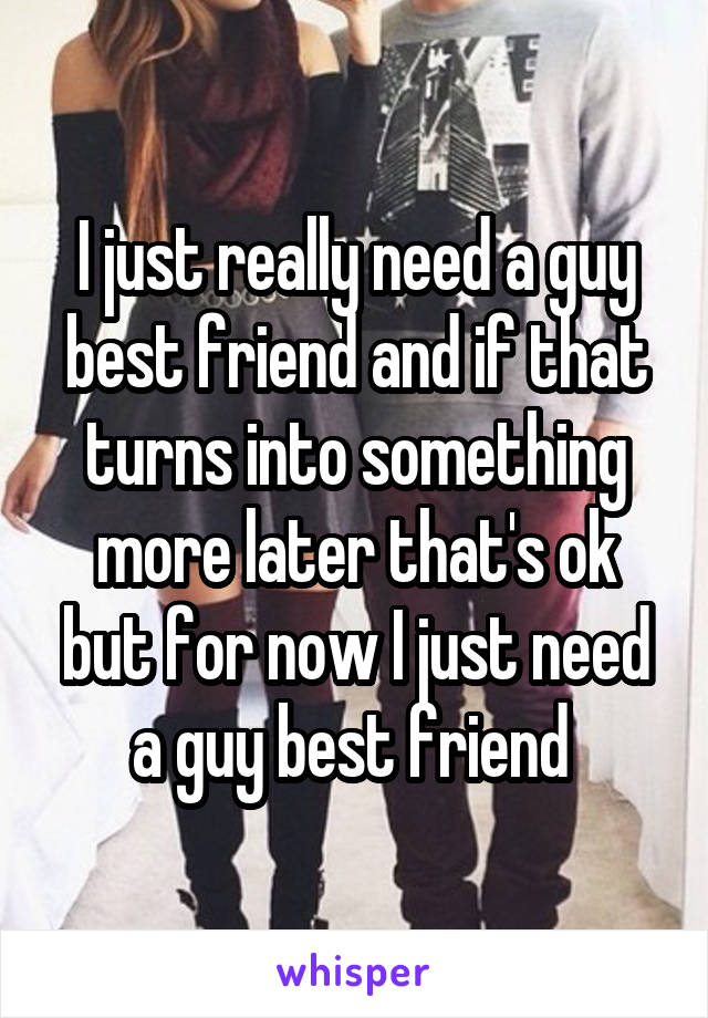 I just really need a guy best friend and if that turns into something more later that's ok but for now I just need a guy best friend 