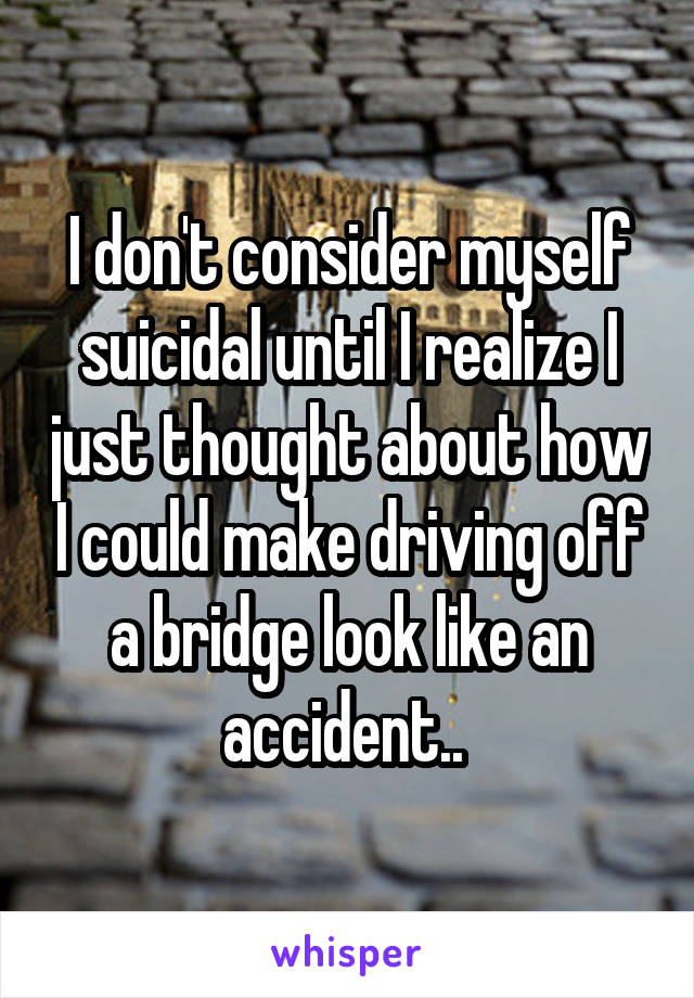 I don't consider myself suicidal until I realize I just thought about how I could make driving off a bridge look like an accident.. 