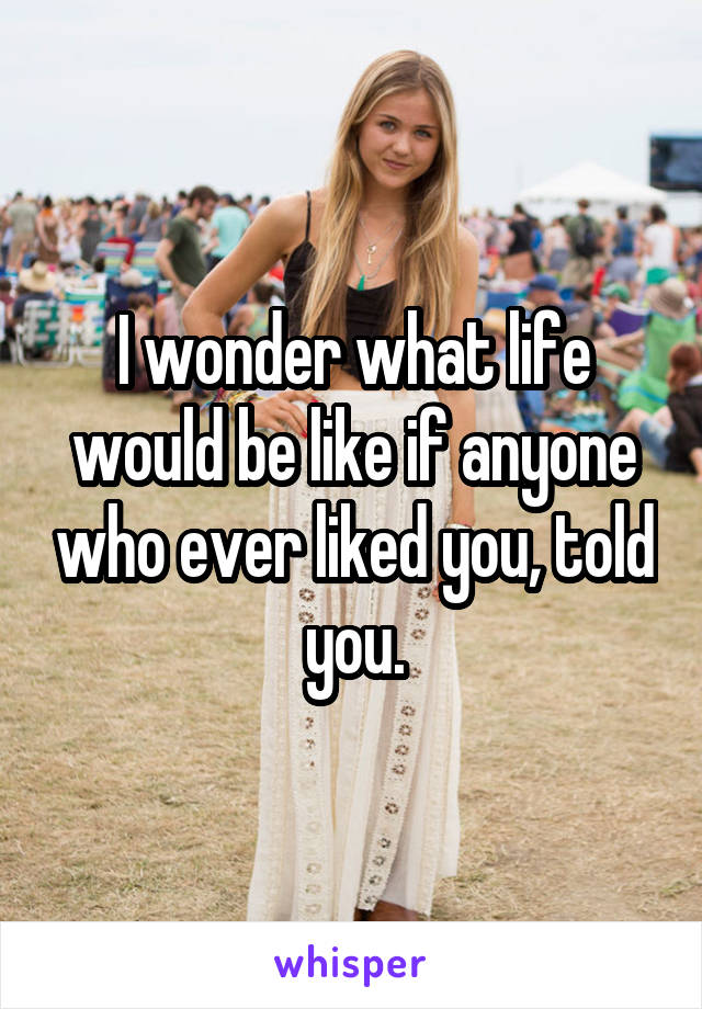 I wonder what life would be like if anyone who ever liked you, told you.