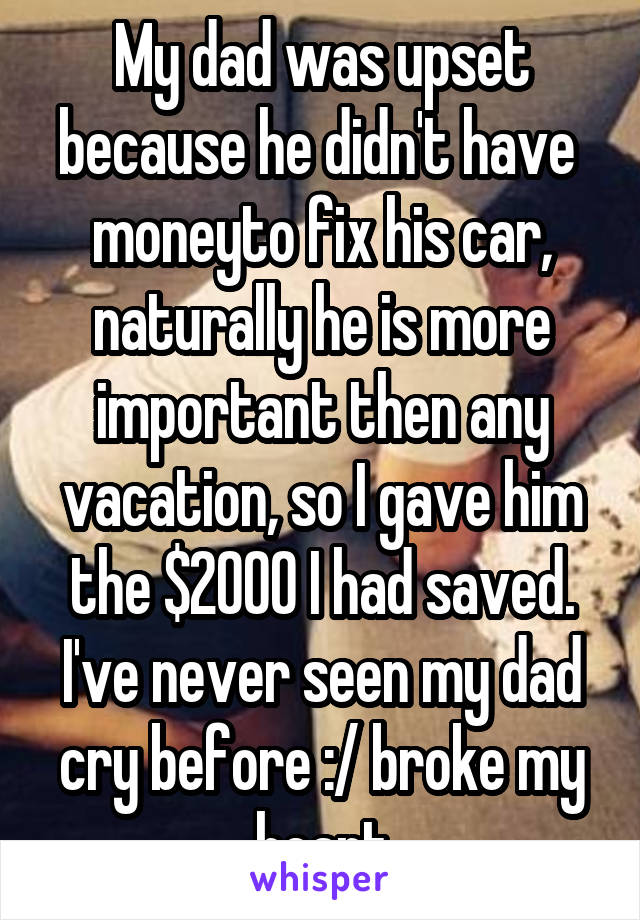 My dad was upset because he didn't have  moneyto fix his car, naturally he is more important then any vacation, so I gave him the $2000 I had saved. I've never seen my dad cry before :/ broke my heart