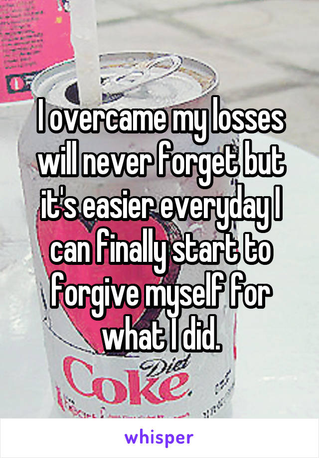 I overcame my losses will never forget but it's easier everyday I can finally start to forgive myself for what I did.