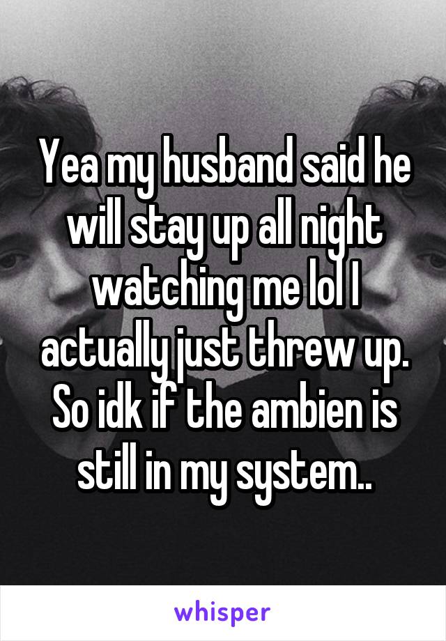 Yea my husband said he will stay up all night watching me lol I actually just threw up. So idk if the ambien is still in my system..