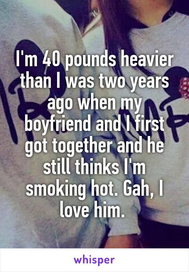 I'm 40 pounds heavier than I was two years ago when my boyfriend and I first got together and he still thinks I'm smoking hot. Gah, I love him. 