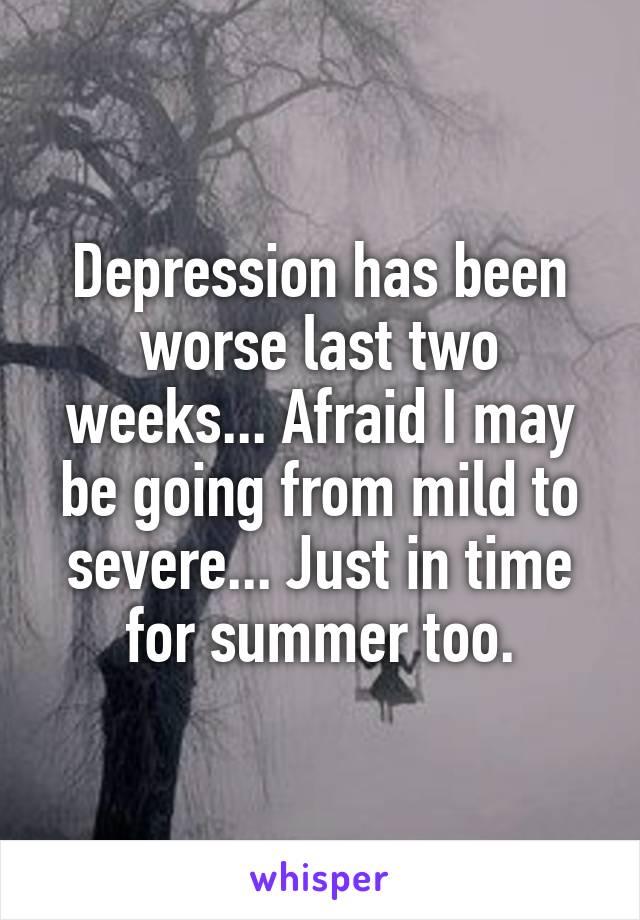 Depression has been worse last two weeks... Afraid I may be going from mild to severe... Just in time for summer too.