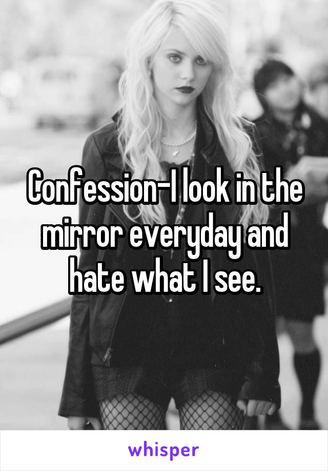 Confession-I look in the mirror everyday and hate what I see.