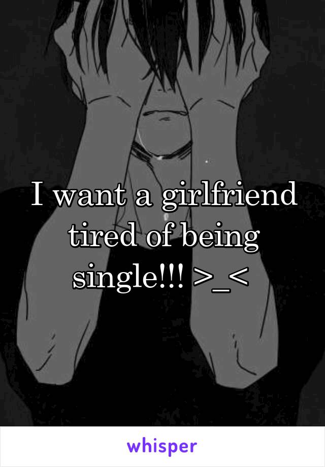 I want a girlfriend tired of being single!!! >_< 