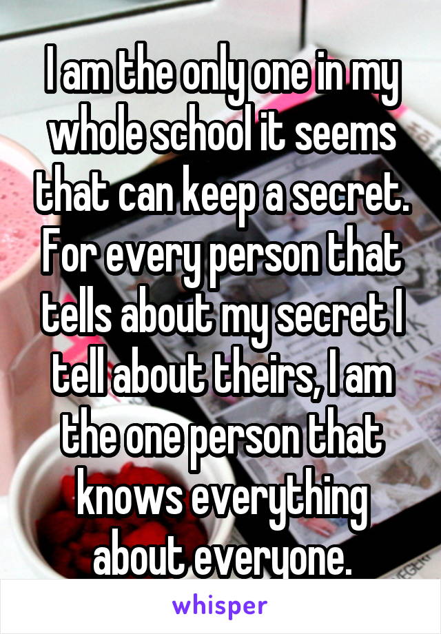 I am the only one in my whole school it seems that can keep a secret. For every person that tells about my secret I tell about theirs, I am the one person that knows everything about everyone.