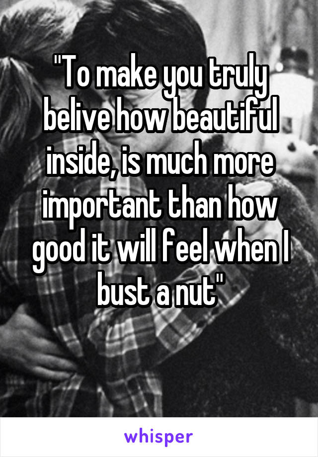 "To make you truly belive how beautiful inside, is much more important than how good it will feel when I bust a nut"

