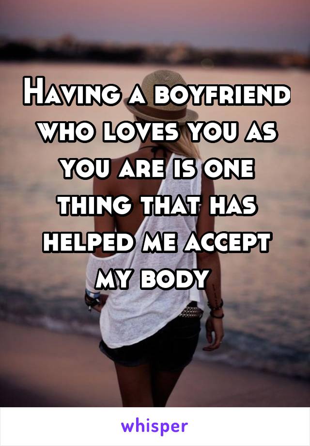 Having a boyfriend who loves you as you are is one thing that has helped me accept my body 

