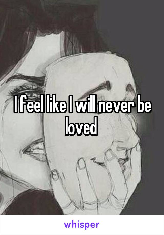 I feel like I will never be loved 