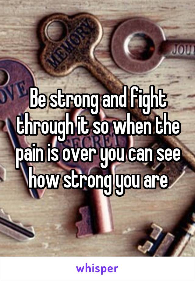 Be strong and fight through it so when the pain is over you can see how strong you are