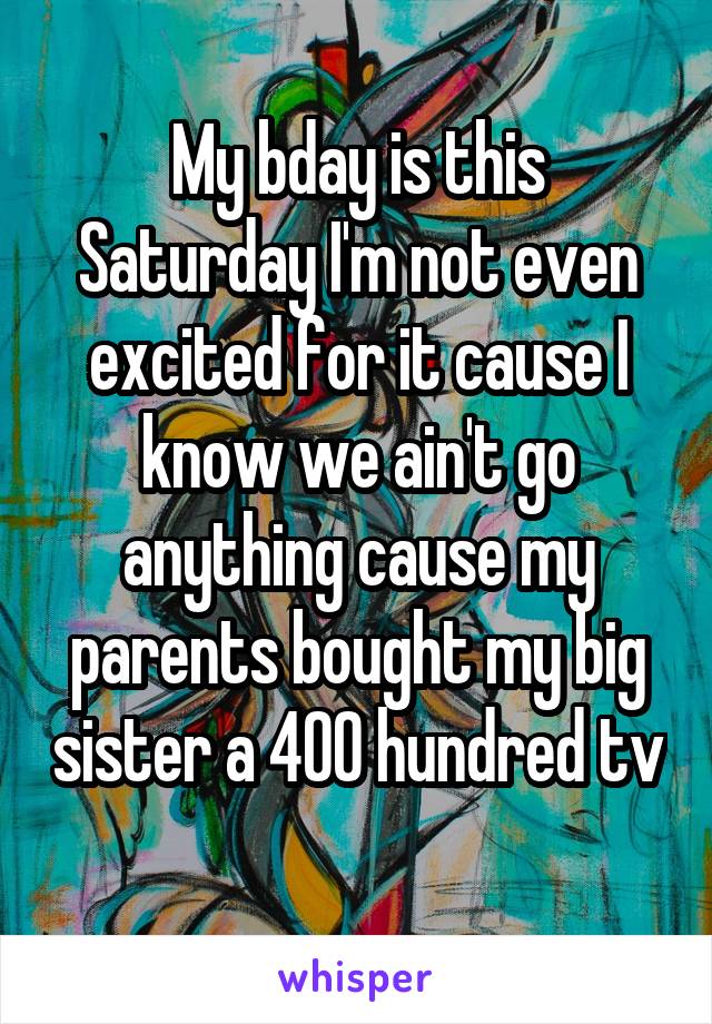 My bday is this Saturday I'm not even excited for it cause I know we ain't go anything cause my parents bought my big sister a 400 hundred tv 