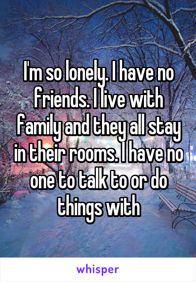 I'm so lonely. I have no friends. I live with family and they all stay in their rooms. I have no one to talk to or do things with