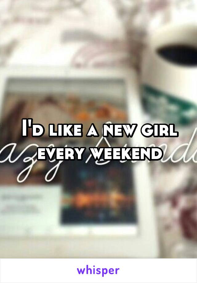 I'd like a new girl every weekend