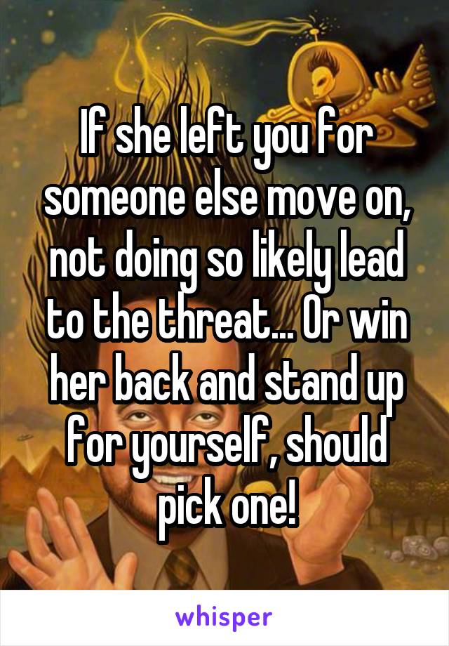 If she left you for someone else move on, not doing so likely lead to the threat... Or win her back and stand up for yourself, should pick one!