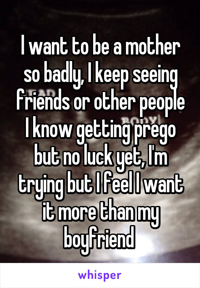 I want to be a mother so badly, I keep seeing friends or other people I know getting prego but no luck yet, I'm trying but I feel I want it more than my boyfriend 