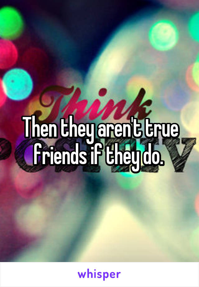 Then they aren't true friends if they do. 