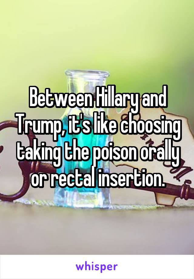 Between Hillary and Trump, it's like choosing taking the poison orally or rectal insertion.