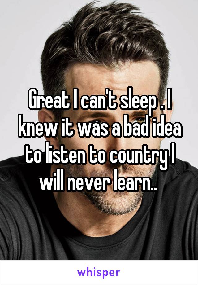 Great I can't sleep . I knew it was a bad idea to listen to country I will never learn.. 