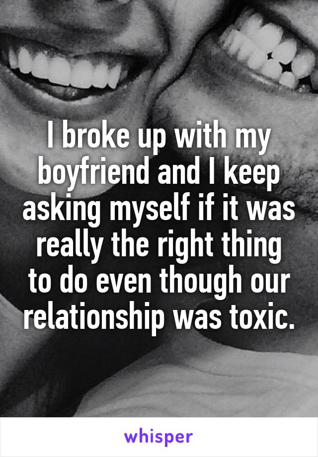 I broke up with my boyfriend and I keep asking myself if it was really the right thing to do even though our relationship was toxic.