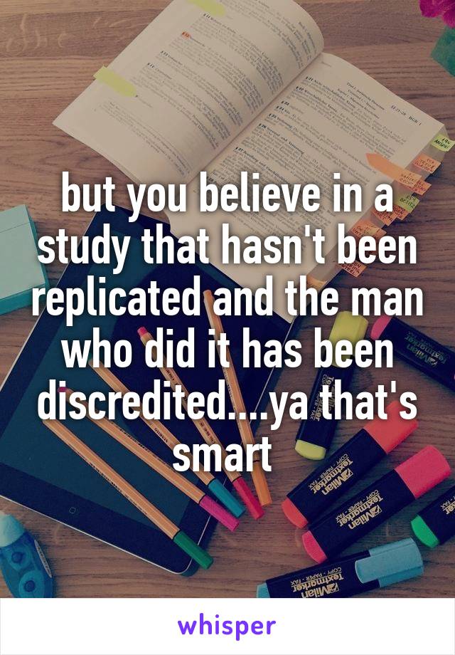 but you believe in a study that hasn't been replicated and the man who did it has been discredited....ya that's smart 