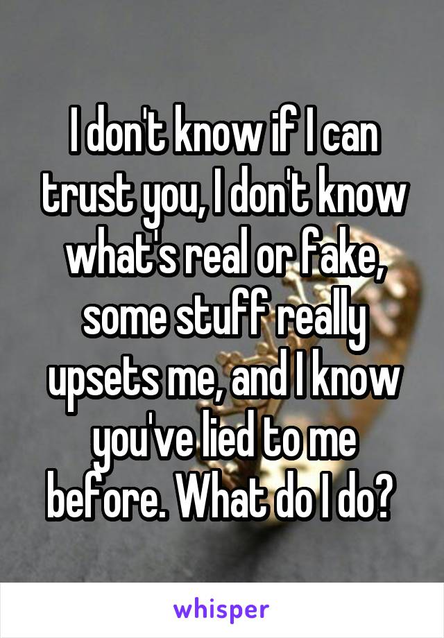 I don't know if I can trust you, I don't know what's real or fake, some stuff really upsets me, and I know you've lied to me before. What do I do? 