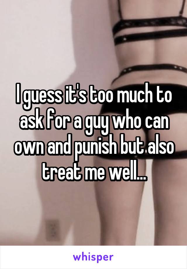 I guess it's too much to ask for a guy who can own and punish but also treat me well...