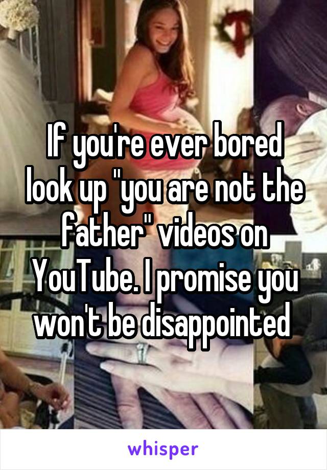 If you're ever bored look up "you are not the father" videos on YouTube. I promise you won't be disappointed 