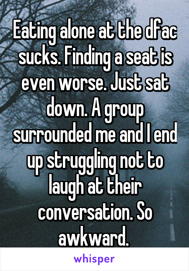 Eating alone at the dfac sucks. Finding a seat is even worse. Just sat down. A group surrounded me and I end up struggling not to laugh at their conversation. So awkward. 